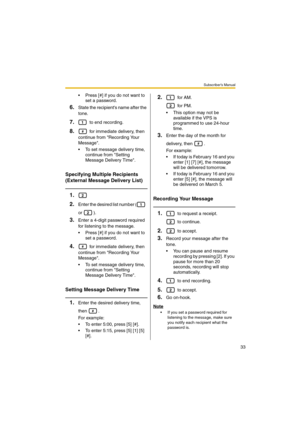 Page 33Subscriber’s Manual
33
 Press [#] if you do not want to 
set a password.
6.State the recipients name after the 
tone.
7. to end recording.
8. for immediate delivery, then 
continue from Recording Your 
Message.
 To set message delivery time, 
continue from Setting 
Message Delivery Time.
Specifying Multiple Recipients 
(External Message Delivery List)
1.
2.
Enter the desired list number (  
or ).
3.Enter a 4-digit password required 
for listening to the message.
 Press [#] if you do not want to 
set a...