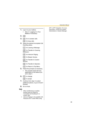 Page 39Subscriber’s Manual
39
1.Log in to your mailbox.
 See 2.1 Logging in to Your 
Mailbox if necessary.
2.
3.
 for no answer calls.
 for busy calls.
4.Select the desired Incomplete Call 
Handling status.
 for Leaving a Message.
 for Transfer to Covering 
Extension.
 for Intercom Paging.
 for Beeper Access.
 for Transfer to Custom 
Service.
 for Transfer to Operator.
 for Return to Top Menu.
5.Follow the prompts as necessary.
 The prompts heard will vary 
depending on the feature you 
set in step 4.
6. to...