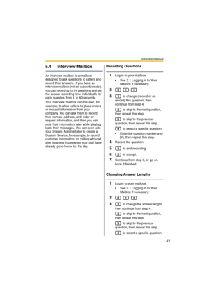 Page 41Subscriber’s Manual
41
5.4 Interview Mailbox
An interview mailbox is a mailbox 
designed to ask questions to callers and 
record their answers. If you have an 
interview mailbox (not all subscribers do), 
you can record up to 10 questions and set 
the answer recording time individually for 
each question from 1 to 60 seconds.
Your interview mailbox can be used, for 
example, to allow callers to place orders 
or request information from your 
company. You can ask them to record 
their names, address, and...