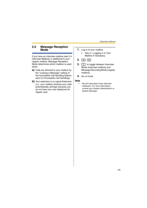 Page 43Subscriber’s Manual
43
5.5 Message Reception 
Mode
If you have an interview mailbox (see 5.4 
Interview Mailbox) in additional to your 
regular mailbox, Message Reception 
Mode determines which mailbox is used 
when:
a)Calls are directed to your mailbox by 
the Leaving a Message setting of 
the Incomplete Call Handling feature 
(see 5.2 Incomplete Call Handling).
b)Your extension is a Logical Extension 
(i.e., your mailbox receives your calls 
automatically, perhaps because you 
do not have your own...