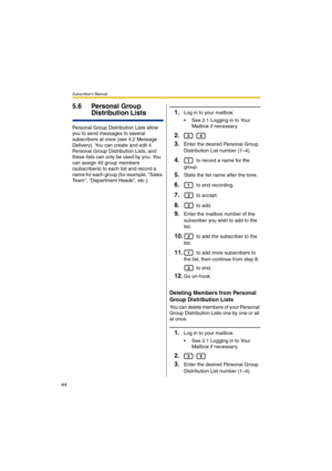 Page 44Subscriber’s Manual
44
5.6 Personal Group 
Distribution Lists
Personal Group Distribution Lists allow 
you to send messages to several 
subscribers at once (see 4.2 Message 
Delivery). You can create and edit 4 
Personal Group Distribution Lists, and 
these lists can only be used by you. You 
can assign 40 group members 
(subscribers) to each list and record a 
name for each group (for example, Sales 
Team, Department Heads, etc.).
1.Log in to your mailbox.
 See 2.1 Logging in to Your 
Mailbox if...