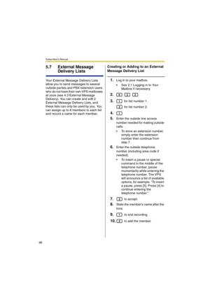 Page 46Subscriber’s Manual
46
5.7 External Message 
Delivery Lists
Your External Message Delivery Lists 
allow you to send messages to several 
outside parties and PBX extension users 
who do not have their own VPS mailboxes 
at once (see 4.3 External Message 
Delivery). You can create and edit 2 
External Message Delivery Lists, and 
these lists can only be used by you. You 
can assign up to 8 members to each list 
and record a name for each member.
Creating or Adding to an External 
Message Delivery List...