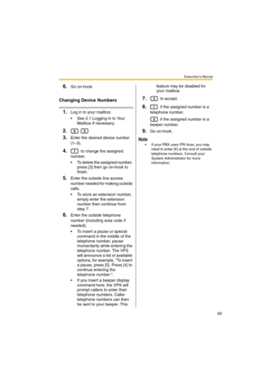 Page 49Subscriber’s Manual
49
6.Go on-hook.
Changing Device Numbers
1.Log in to your mailbox.
 See 2.1 Logging in to Your 
Mailbox if necessary.
2. 
3.Enter the desired device number 
(1–3).
4. to change the assigned 
number.
 To delete the assigned number, 
press [3] then go on-hook to 
finish.
5.Enter the outside line access 
number needed for making outside 
calls.
 To store an extension number, 
simply enter the extension 
number then continue from 
step 7.
6.Enter the outside telephone 
number...