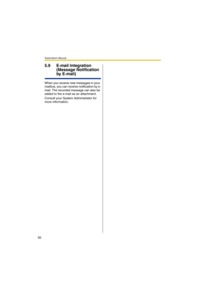 Page 50Subscriber’s Manual
50
5.9 E-mail Integration 
(Message Notification 
by E-mail)
When you receive new messages in your 
mailbox, you can receive notification by e-
mail. The recorded message can also be 
added to the e-mail as an attachment. 
Consult your System Administrator for 
more information. 