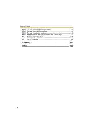 Page 6Subscriber’s Manual
6
A3.14 Live Call Screening Password Control ...................................................144
A3.15 Two-way Recording into Mailbox ............................................................145
A3.16 Two-way Transfer into Mailbox ................................................................146
A3.17 A Restriction on TWR/TWT Activation (KX-TD500 Only) .......................147
A4 Training the Subscriber .............................................................. 148
A5...