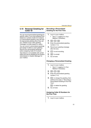 Page 51Subscriber’s Manual
51
5.10 Personal Greeting for 
Caller ID
You can record personalized greetings for 
specific callers. If you have assigned their 
telephone numbers (Caller ID numbers) 
to a personalized greeting, they will hear 
the appropriate greeting when they call 
you, instead of your other greeting 
messages normally played for callers.
You can record 4 personalized greetings 
and assign 8 callers to each greeting. 
Record your personalized greetings 
before assigning Caller ID numbers.
This...