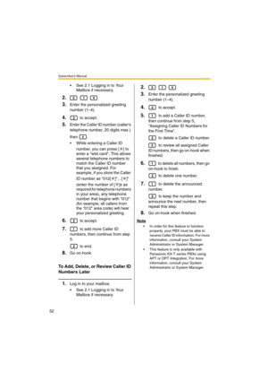 Page 52Subscriber’s Manual
52
 See 2.1 Logging in to Your 
Mailbox if necessary.
2.  
3.Enter the personalized greeting 
number (1–4).
4. to accept.
5.Enter the Caller ID number (callers 
telephone number, 20 digits max.) 
then .
 While entering a Caller ID 
number, you can press [ ] to 
enter a wild card. This allows 
several telephone numbers to 
match the Caller ID number 
that you assigned. For 
example, if you store the Caller 
ID number as 012[ ]…[ ] 
(enter the number of [ ]s as 
required for telephone...