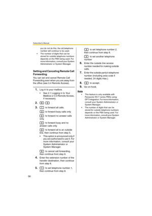 Page 58Subscriber’s Manual
58
you do not do this, the old telephone 
number will continue to be used.
 The number of digits that can be 
stored for outside telephone numbers 
depends on the PBX being used. For 
more information, consult your System 
Administrator or System Manager.
Setting and Canceling Remote Call 
Forwarding
You can set and cancel Remote Call 
Forwarding even when you are away from 
the office (see 3.4 Remote Access).
1.Log in to your mailbox.
 See 2.1 Logging in to Your 
Mailbox or 3.4...