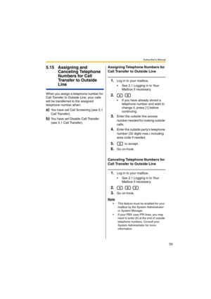 Page 59Subscriber’s Manual
59
5.15 Assigning and 
Canceling Telephone 
Numbers for Call 
Transfer to Outside 
Line
When you assign a telephone number for 
Call Transfer to Outside Line, your calls 
will be transferred to the assigned 
telephone number when:
a)You have set Call Screening (see 5.1 
Call Transfer).
b)You have set Disable Call Transfer 
(see 5.1 Call Transfer).
Assigning Telephone Numbers for 
Call Transfer to Outside Line
1.Log in to your mailbox.
 See 2.1 Logging in to Your 
Mailbox if...