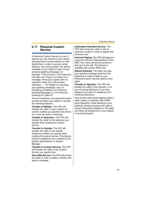Page 61Subscriber’s Manual
61
5.17 Personal Custom 
Service
A Personal Custom Service is a set of 
options you can present to your callers, 
allowing them to press buttons on their 
telephones in order to access certain 
features. You should explain the options 
available to your callers in each of your 
personal greeting messages, for 
example, This is (name). I cant take your 
call right now. Press [1] to leave me a 
message. Press [2] to speak with my 
assistant. Press [3] to dial another 
extension…. For...