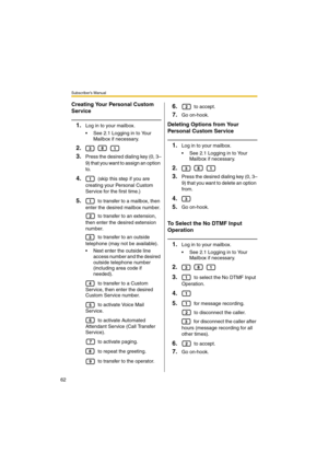 Page 62Subscriber’s Manual
62
Creating Your Personal Custom 
Service
1.Log in to your mailbox.
 See 2.1 Logging in to Your 
Mailbox if necessary.
2.  
3.Press the desired dialing key (0, 3–
9) that you want to assign an option 
to.
4. (skip this step if you are 
creating your Personal Custom 
Service for the first time.)
5. to transfer to a mailbox, then 
enter the desired mailbox number.
 to transfer to an extension, 
then enter the desired extension 
number.
 to transfer to an outside 
telephone (may not be...