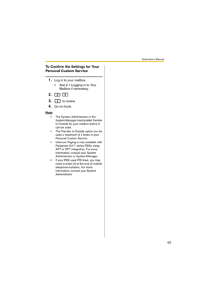 Page 63Subscriber’s Manual
63
To Confirm the Settings for Your 
Personal Custom Service
1.Log in to your mailbox.
 See 2.1 Logging in to Your 
Mailbox if necessary.
2. 
3. to review.
4.Go on-hook.
Note
 The System Administrator or the 
System Manager must enable Transfer 
to Outside for your mailbox before it 
can be used.
 The Transfer to Outside option can be 
used a maximum of 4 times in your 
Personal Custom Service.
 Intercom Paging is only available with 
Panasonic KX-T series PBXs using 
APT or DPT...