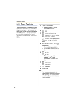 Page 64Subscriber’s Manual
64
5.18 Timed Reminder
Timed Reminder is a PBX feature that is 
similar to an alarm clock; you can set your 
telephone to ring at a set time once or 
daily. When you go off-hook to answer a 
Timed Reminder, a special dial tone or 
prerecorded message will be heard.
This feature is not available with certain 
PBXs.
1.Log in to your mailbox.
 See 2.1 Logging in to Your 
Mailbox if necessary.
2. 
3. to change the setting.
 to accept the current setting, 
then go on-hook to finish.
 to...