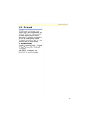 Page 65Subscriber’s Manual
65
5.19 Bookmark
While listening to a message in your 
mailbox (see 3.1 Playing Messages), you 
can set a Bookmark. A Bookmark lets 
you easily resume playback from a 
specific point in a specific message later. 
You can set one Bookmark for each 
message in your mailbox; if you set a new 
Bookmark, the old one is deleted.
To Set the Bookmark
press [2] [4] while listening to a message.
To Start Playback at the Bookmark
press [2] [5].
Note that you cannot set or use 
Bookmarks for...