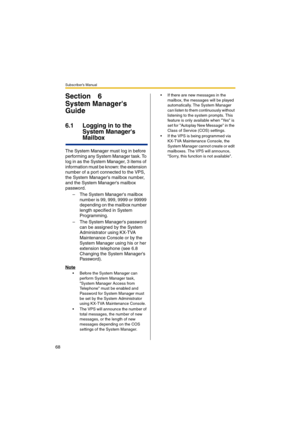 Page 68Subscriber’s Manual
68
Section 6
System Managers 
Guide
6.1 Logging in to the 
System Managers 
Mailbox
The System Manager must log in before 
performing any System Manager task. To 
log in as the System Manager, 3 items of 
information must be known: the extension 
number of a port connected to the VPS, 
the System Managers mailbox number, 
and the System Managers mailbox 
password.
– The System Managers mailbox 
number is 99, 999, 9999 or 99999 
depending on the mailbox number 
length specified in...