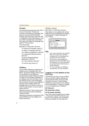 Page 8Subscriber’s Manual
8
Prompts
One essential characteristic of the VPS is 
its use of prompts. Prompts are 
recorded voice guidance messages that 
help you set and use VPS features. 
Prompts also help callers when the VPS 
is handing their calls. Depending on how 
your VPS is programmed, subscribers 
and callers can select the language they 
prefer for VPS prompts.
Prompt example:
Main Menu of Subscriber Services
To receive the message, press [1].
To deliver a message, press [2].
For mailbox management,...