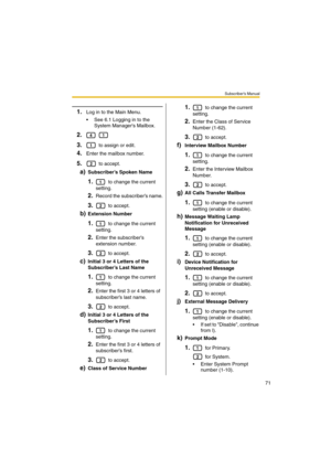 Page 71Subscriber’s Manual
71
1.Log in to the Main Menu.
 See 6.1 Logging in to the 
System Managers Mailbox.
2. 
3. to assign or edit.
4.Enter the mailbox number.
5. to accept.
a)Subscriber’s Spoken Name
1. to change the current 
setting.
2.Record the subscriber’s name.
3. to accept.
b)Extension Number
1. to change the current 
setting.
2.Enter the subscriber’s 
extension number.
3. to accept.
c)Initial 3 or 4 Letters of the 
Subscriber’s Last Name
1. to change the current 
setting.
2.Enter the first 3 or 4...