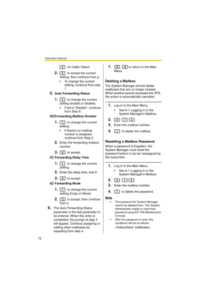 Page 72Subscriber’s Manual
72
 for Caller Select.
2. to accept the current 
setting, then continue from j).
 To change the current 
setting, continue from step 
1.
l)Auto Forwarding Status
1. to change the current 
setting (enable or disable).
 If set to Disable, continue 
from Step 6.
m)Forwarding Mailbox Number
1. to change the current 
setting.
 If theres no mailbox 
number is assigned, 
continue from Step 2.
2.Enter the forwarding mailbox 
number.
3. to accept.
n)Forwarding Delay Time
1. to change the...