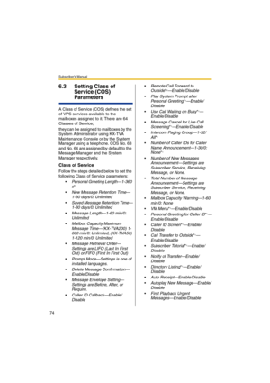 Page 74Subscriber’s Manual
74
6.3 Setting Class of 
Service (COS) 
Parameters
A Class of Service (COS) defines the set 
of VPS services available to the 
mailboxes assigned to it. There are 64 
Classes of Service;
they can be assigned to mailboxes by the 
System Administrator using KX-TVA 
Maintenance Console or by the System 
Manager using a telephone. COS No. 63 
and No. 64 are assigned by default to the 
Message Manager and the System 
Manager respectively.
Class of Service
Follow the steps detailed below to...