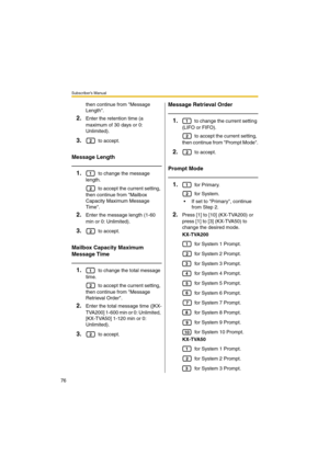 Page 76Subscriber’s Manual
76
then continue from Message 
Length.
2.Enter the retention time (a 
maximum of 30 days or 0: 
Unlimited).
3. to accept.
Message Length
1. to change the message 
length.
 to accept the current setting, 
then continue from Mailbox 
Capacity Maximum Message 
Time.
2.Enter the message length (1-60 
min or 0: Unlimited).
3. to accept.
Mailbox Capacity Maximum 
Message Time
1. to change the total message 
time.
 to accept the current setting, 
then continue from Message 
Retrieval Order....