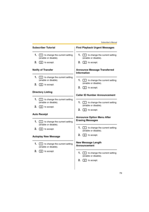 Page 79Subscriber’s Manual
79
Subscriber Tutorial
1. to change the current setting 
(enable or disable).
2. to accept.
Notify of Transfer
1. to change the current setting 
(enable or disable).
2. to accept.
Directory Listing
1. to change the current setting 
(enable or disable).
2. to accept.
Auto Receipt
1. to change the current setting 
(enable or disable).
2. to accept.
Autoplay New Message
1. to change the current setting 
(enable or disable).
2. to accept.
First Playback Urgent Messages
1. to change the...