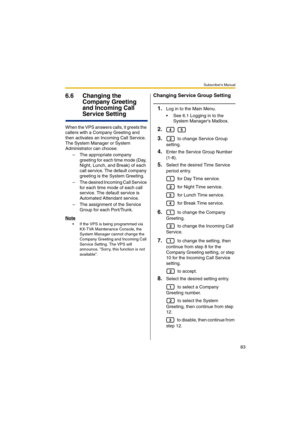 Page 83Subscriber’s Manual
83
6.6 Changing the 
Company Greeting 
and Incoming Call 
Service Setting
When the VPS answers calls, it greets the 
callers with a Company Greeting and 
then activates an Incoming Call Service. 
The System Manager or System 
Administrator can choose:
– The appropriate company 
greeting for each time mode (Day, 
Night, Lunch, and Break) of each 
call service. The default company 
greeting is the System Greeting.
– The desired Incoming Call Service 
for each time mode of each call...