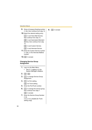 Page 84Subscriber’s Manual
84
9.Enter a Company Greeting number 
(1-32), then continue from step 12.
10.Select the desired setting entry.
 to set Voice Mail Service, 
then continue from step 12.
 to set Automated Attendant 
Service, then continue from step 
12.
 to set Custom Service.
 to set Interview Service.
11.Enter the Custom Service number 
(1-100), or the Interview Mailbox 
number.
12. to accept.
Changing Service Group 
Assignment
1.Log in to the Main Menu.
 See 6.1 Logging in to the 
System Managers...