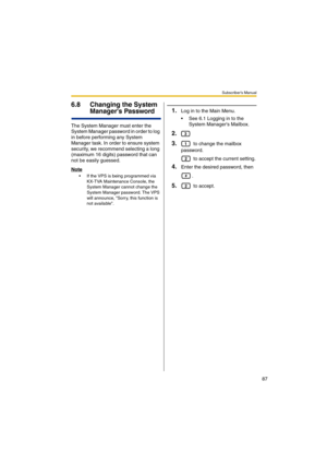 Page 87Subscriber’s Manual
87
6.8 Changing the System 
Managers Password
The System Manager must enter the 
System Manager password in order to log 
in before performing any System 
Manager task. In order to ensure system 
security, we recommend selecting a long 
(maximum 16 digits) password that can 
not be easily guessed.
Note
 If the VPS is being programmed via 
KX-TVA Maintenance Console, the 
System Manager cannot change the 
System Manager password. The VPS 
will announce, Sorry, this function is 
not...