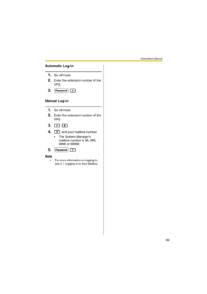 Page 89Subscriber’s Manual
89
Automatic Log-in
1.Go off-hook.
2.Enter the extension number of the 
VPS.
3. 
Manual Log-in
1.Go off-hook.
2.Enter the extension number of the 
VPS.
3. 
4. and your mailbox number.
 The System Managers 
mailbox number is 98, 998, 
9998 or 99998.
5. 
Note
 For more information on logging in, 
see 2.1 Logging in to Your Mailbox.
Password#
#6
Password# 