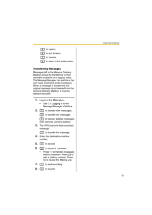 Page 91Subscriber’s Manual
91
 to rewind.
 to fast forward.
 to transfer.
 to listen to the entire menu.
Transferring Messages
Messages left in the General Delivery 
Mailbox should be transferred to their 
intended recipients on a regular basis. 
The Message Manager can add his or her 
own voice comments when necessary. 
When a message is transferred, the 
original message is not deleted from the 
General Delivery Mailbox; it must be 
deleted manually.
1.Log in to the Main Menu.
 See 7.1 Logging in to the...