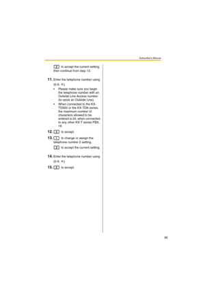 Page 95Subscriber’s Manual
95
 to accept the current setting, 
then continue from step 13.
11.Enter the telephone number using 
(0-9, ).
 Please make sure you begin 
the telephone number with an 
Outside Line Access number 
(to seize an Outside Line).
 When connected to the KX-
TD500 or the KX-TDA series, 
the maximum number of 
characters allowed to be 
entered is 24; when connected 
to any other KX-T series PBX, 
16.
12. to accept.
13. to change or assign the 
telephone number 2 setting.
 to accept the...