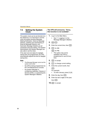 Page 96Subscriber’s Manual
96
7.5 Setting the System 
Clock
The system clock can be set directly from 
the telephone. It is important to set the 
clock accurately because Message 
Waiting Notification, External Message 
Delivery, redialing and rescheduling of 
External Message Delivery, and 
Automatic Message Deletion are all 
scheduled using this setting. The System 
Administrator and System Manager are 
also able to set the clock.
If the start and end dates for daylight 
saving time are programmed, the VPS...