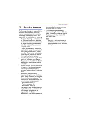 Page 97Subscriber’s Manual
97
7.6 Recording Messages
The Message Manager is responsible for 
recording various system messages 
(menus, voice labels, system prompts, 
and system caller names) and is also 
responsible for maintaining the following:

Company Greetings—A maximum of 
32 company greetings for business/
non-business and lunch/break hours 
as well as holidays can be selected, 
recorded, or deleted as necessary.
Company Name
Custom Service Menus (maximum 
length: 6 min each)—A maximum of 
100 custom...