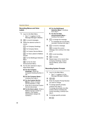 Page 98Subscriber’s Manual
98
Recording Menus and Voice 
Labels
1.Log in to the Main Menu.
 See 7.1 Logging in to the 
Message Managers Mailbox.
2. to record messages. 
3.Select the desired number to 
record.
 for Company Greetings.
 for Company Name.
 for Custom Ser vice Menus.
 for Voice Labels for Mailbox 
Groups.
 for the Multilingual Selection 
Menu.
 for the On Hold 
Announcement Menu.
4.For the item selected in step 3, 
follow these steps:
a)For the Company 
Greetings—Enter the 
Company Greeting Number...