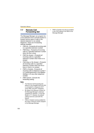 Page 100Subscriber’s Manual
100
7.7 Remote Call 
Forwarding Set
The Message Manager can program his 
or her extension from a remote location to 
forward various types of calls to the 
desired extension or an outside 
telephone. There are 6 forwarding 
settings available:

FWD All—Forwards all incoming calls 
to a specified extension number.
FWD Busy—Forwards all incoming 
calls to a specified extension number 
when the line is busy.
FWD No Answer—Forwards all 
incoming calls to a specified 
extension number...