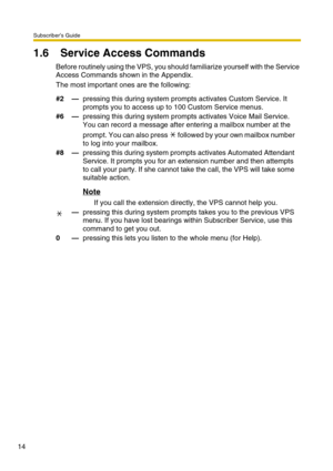 Page 14Subscriber’s Guide
14
1.6 Service Access Commands
Before routinely using the VPS, you should familiarize yourself with the Service 
Access Commands shown in the Appendix.
The most important ones are the following:
#2—pressing this during system prompts activates Custom Service. It 
prompts you to access up to 100 Custom Service menus.
#6—pressing this during system prompts activates Voice Mail Service. 
You can record a message after entering a mailbox number at the 
prompt. You can also press   followed...