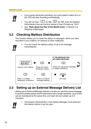 Page 22Subscriber’s Guide
22
3.2 Checking Mailbox Distribution
This function allows you to check the status of messages, which you have 
recorded in your mailbox, for delivery to other mailboxes.
3.3 Setting up an External Message Delivery List
Setting up an External Message Delivery List lets you send the same message 
to several outside parties and/or extensions with a single operation. Up to 2 lists 
can be maintained at the same time, and each list can contain up to 8 
members.If you pause during the...