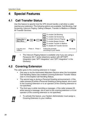 Page 28Subscriber’s Guide
28
4 Special Features
4.1 Call Transfer Status
Use this feature to specify how the VPS should handle a call when a caller 
reaches your extension. The following options are available: Call Blocking, Call 
Screening, Intercom Paging, Calling a Beeper, Transfer to Mailbox or Disable 
All Transfer Services.
4.2 Covering Extension
The caller goes to the covering extension in 3 ways: 
One way is via the Automated Attendant Service when the Incomplete 
Call Handling Status has enabled...