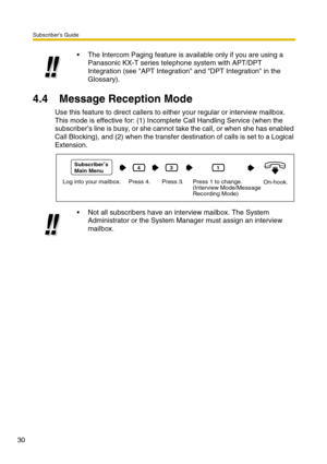 Page 30Subscriber’s Guide
30
4.4 Message Reception Mode
Use this feature to direct callers to either your regular or interview mailbox.
This mode is effective for: (1) Incomplete Call Handling Service (when the 
subscriber’s line is busy, or she cannot take the call, or when she has enabled 
Call Blocking), and (2) when the transfer destination of calls is set to a Logical 
Extension.The Intercom Paging feature is available only if you are using a 
Panasonic KX-T series telephone system with APT/DPT...