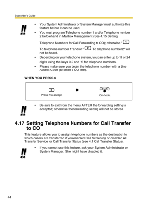 Page 44Subscriber’s Guide
44
WHEN YOU PRESS 6
4.17 Setting Telephone Numbers for Call Transfer 
to CO
This feature allows you to assign telephone numbers as the destination to 
which callers are transferred if you enabled Call Screening or disabled All 
Transfer Service for Call Transfer Status (see 4.1 Call Transfer Status).Your System Administrator or System Manager must authorize this 
feature before it can be used.
You must program Telephone number 1 and/or Telephone number 
2 beforehand in Mailbox...
