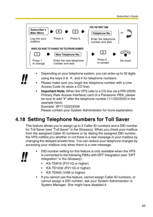 Page 45Subscriber’s Guide
45
4.18 Setting Telephone Numbers for Toll Saver
This feature allows you to assign up to 2 Caller ID numbers and a DID number 
for Toll Saver (see Toll Saver in the Glossary). When you check your mailbox 
from the assigned Caller ID numbers or by dialing the assigned DID number, 
the VPS notifies you whether or not there is a new message in your mailbox by 
changing the delayed answer time. You can reduce your telephone charges by 
accessing your mailbox only when there is a new...