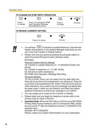 Page 48Subscriber’s Guide
48
You will hear   To transfer to outside telephone only when the 
System Administrator or the System Manager authorizes you the 
use of the Call Transfer to Outside feature.
Please note that your personal greeting should guide callers to 
select the preset Personal Custom Services easily.
[Example]
Personal Custom Service Settings
[3]: Transfer to outside telephone no. 1112223333 (Cindys cell 
phone)
[4]: Transfer to extension no. 111 (Mr. Smith)
[5]: AA service (other extensions)...