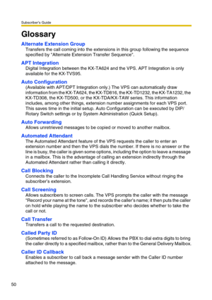 Page 50Subscriber’s Guide
50
Glossary
Alternate Extension Group
Transfers the call coming into the extensions in this group following the sequence 
specified by Alternate Extension Transfer Sequence.
APT Integration
Digital Integration between the KX-TA624 and the VPS. APT Integration is only 
available for the KX-TVS95.
Auto Configuration
(Available with APT/DPT Integration only.) The VPS can automatically draw 
information from the KX-TA624, the KX-TD816, the KX-TD1232, the KX-TA1232, the 
KX-TD308, the...