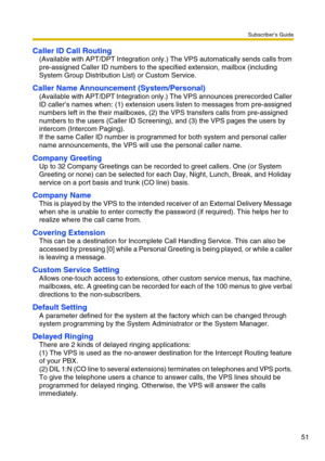 Page 51Subscriber’s Guide
51
Caller ID Call Routing
(Available with APT/DPT Integration only.) The VPS automatically sends calls from 
pre-assigned Caller ID numbers to the specified extension, mailbox (including 
System Group Distribution List) or Custom Service.
Caller Name Announcement (System/Personal)
(Available with APT/DPT Integration only.) The VPS announces prerecorded Caller 
ID caller’s names when: (1) extension users listen to messages from pre-assigned 
numbers left in the their mailboxes, (2) the...
