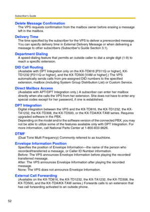 Page 52Subscriber’s Guide
52
Delete Message Confirmation
The VPS requests confirmation from the mailbox owner before erasing a message 
left in the mailbox.
Delivery Time
The time specified by the subscriber for the VPS to deliver a prerecorded message. 
You can specify delivery time in External Delivery Message or when delivering a 
message to other subscribers (Subscriber’s Guide Section 3.1).
Department Dialing
A speed-dialing feature that permits an outside caller to dial a single digit (1-9) to 
reach a...