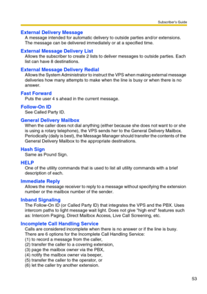 Page 53Subscriber’s Guide
53
External Delivery Message
A message intended for automatic delivery to outside parties and/or extensions.
The message can be delivered immediately or at a specified time.
External Message Delivery List
Allows the subscriber to create 2 lists to deliver messages to outside parties. Each 
list can have 8 destinations.
External Message Delivery Redial
Allows the System Administrator to instruct the VPS when making external message 
deliveries how many attempts to make when the line is...