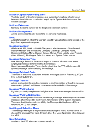 Page 55Subscriber’s Guide
55
Mailbox Capacity (recording time)
The total length of time for messages in a subscriber’s mailbox: should be set 
between 5 and 100 min or unlimited length by the System Administrator or the 
System Manager.
Mailbox Extension
Normally the same number as the telephone extension number.
Mailbox Management
Allows a subscriber to alter the setting for personal mailboxes.
Menu
A list of choices from which the user can select by using the telephone keypad or the 
keys from a personal...