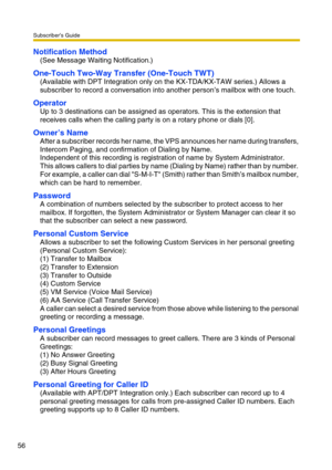 Page 56Subscriber’s Guide
56
Notification Method
(See Message Waiting Notification.)
One-Touch Two-Way Transfer (One-Touch TWT)
(Available with DPT Integration only on the KX-TDA/KX-TAW series.) Allows a 
subscriber to record a conversation into another person’s mailbox with one touch.
Operator
Up to 3 destinations can be assigned as operators. This is the extension that 
receives calls when the calling party is on a rotary phone or dials [0].
Owner’s Name
After a subscriber records her name, the VPS announces...
