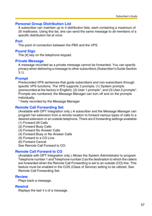 Page 57Subscriber’s Guide
57
Personal Group Distribution List
A subscriber can maintain up to 4 distribution lists, each containing a maximum of 
20 mailboxes. Using this list, she can send the same message to all members of a 
specific distribution list at once. 
Port
The point of connection between the PBX and the VPS.
Pound Sign
The [#] key on the telephone keypad.
Private Message
A message recorded as a private message cannot be forwarded. You can specify 
privacy when delivering a message to other...