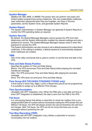 Page 59Subscriber’s Guide
59
System Manager
(Mailbox 99, 999, 9999, or 99999) The person who can perform very basic and 
limited system programming using a telephone. She can create/delete mailboxes, 
clear subscriber passwords when they are forgotten, set Class of Service 
parameters, set the System Clock, and generate System Reports.
System Report
The System Administrator or System Manager can generate 8 System Reports to 
monitor the VPS operating status as required.
System Security
By default, the...